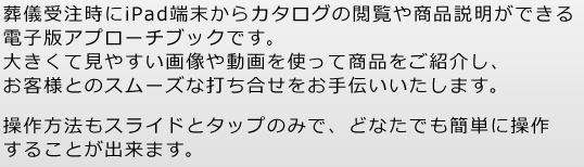 葬儀受注時にiPad端末からカタログの閲覧や商品説明ができる電子版アプローチブックです。大きくて見やすい画像や動画を使って商品をご紹介し、お客様とのスムーズな打ち合せをお手伝いいたします。操作方法もスライドとタップのみで、どなたでも簡単に操作することが出来ます。